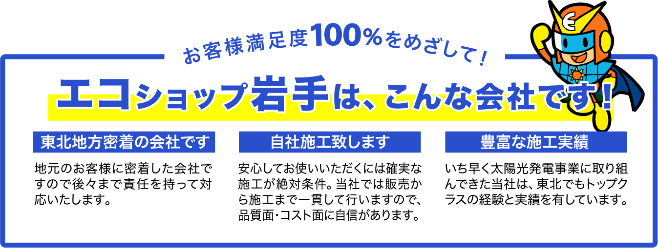 お客様満足度100%をめざして！エコショップ岩手は、こんな会社です！
東北地方密着の会社です。地元のお客様に密着した会社ですので後々まで責任を持って対応いたします。　自社施工致します。安心してお使いいただくには確実な施工が絶対条件。当社では販売から施工まで一貫して行いますので、品質面・コスト面に自信があります。　豊富な施工実績。いち早く太陽光発電事業に取り組んできた当社は、東北でもトップクラスの経験と実績を有しています。
